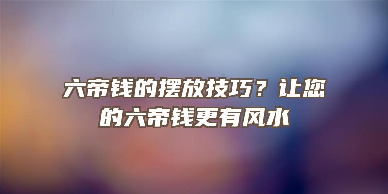 六帝钱的摆放技巧？让您的六帝钱更有风水