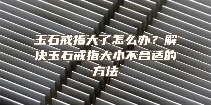 玉石戒指大了怎么办？解决玉石戒指大小不合适的方法