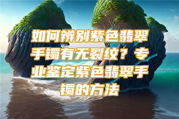 如何辨别紫色翡翠手镯有无裂纹？专业鉴定紫色翡翠手镯的方法