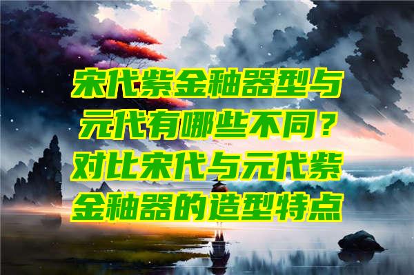 宋代紫金釉器型与元代有哪些不同？对比宋代与元代紫金釉器的造型特点