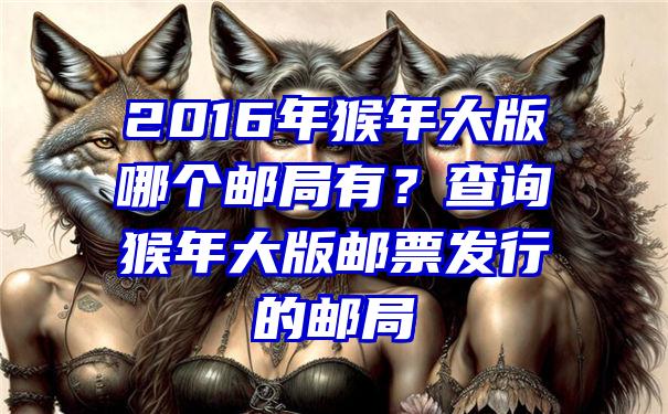 2016年猴年大版哪个邮局有？查询猴年大版邮票发行的邮局