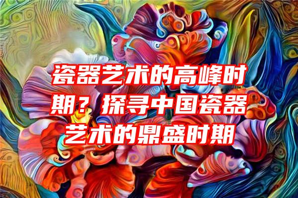 瓷器艺术的高峰时期？探寻中国瓷器艺术的鼎盛时期