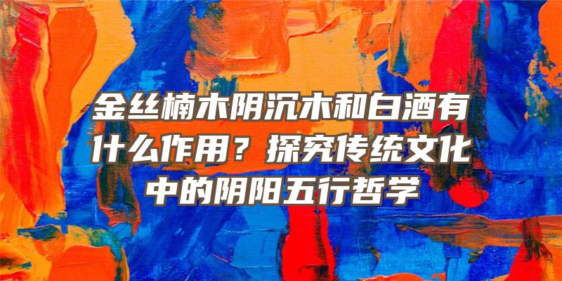 金丝楠木阴沉木和白酒有什么作用？探究传统文化中的阴阳五行哲学