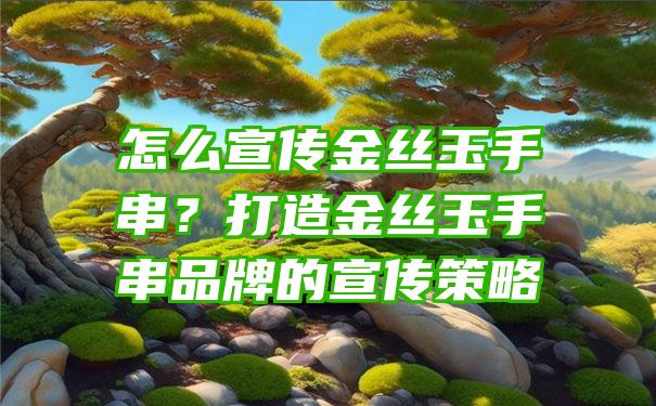 怎么宣传金丝玉手串？打造金丝玉手串品牌的宣传策略