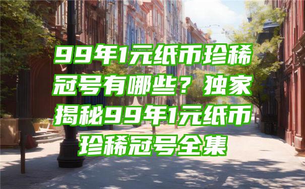 99年1元纸币珍稀冠号有哪些？独家揭秘99年1元纸币珍稀冠号全集