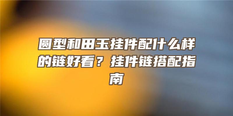 圆型和田玉挂件配什么样的链好看？挂件链搭配指南