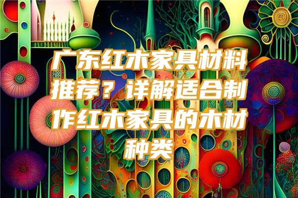 广东红木家具材料推荐？详解适合制作红木家具的木材种类