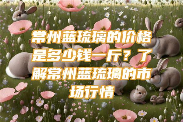 常州蓝琉璃的价格是多少钱一斤？了解常州蓝琉璃的市场行情