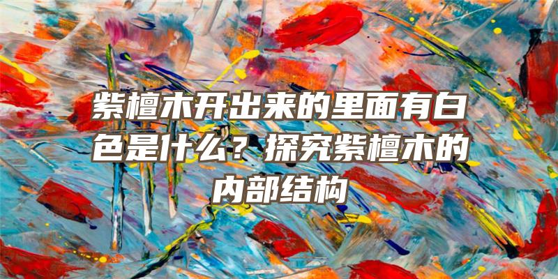 紫檀木开出来的里面有白色是什么？探究紫檀木的内部结构