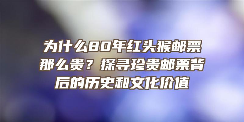 为什么80年红头猴邮票那么贵？探寻珍贵邮票背后的历史和文化价值