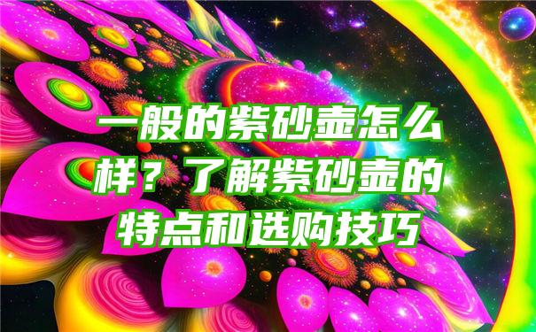 一般的紫砂壶怎么样？了解紫砂壶的特点和选购技巧