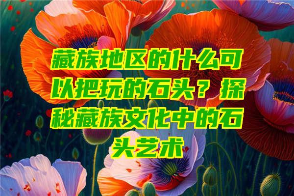 藏族地区的什么可以把玩的石头？探秘藏族文化中的石头艺术