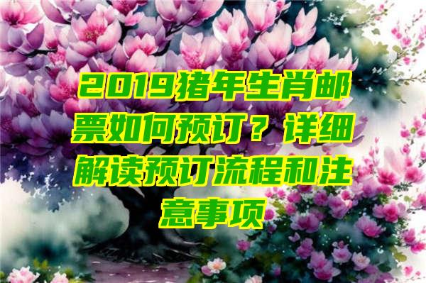 2019猪年生肖邮票如何预订？详细解读预订流程和注意事项