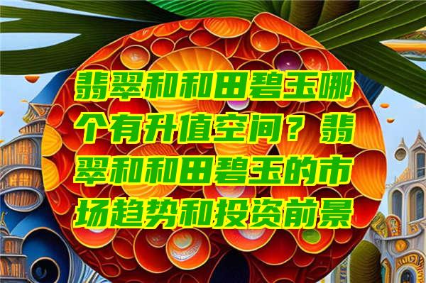 翡翠和和田碧玉哪个有升值空间？翡翠和和田碧玉的市场趋势和投资前景