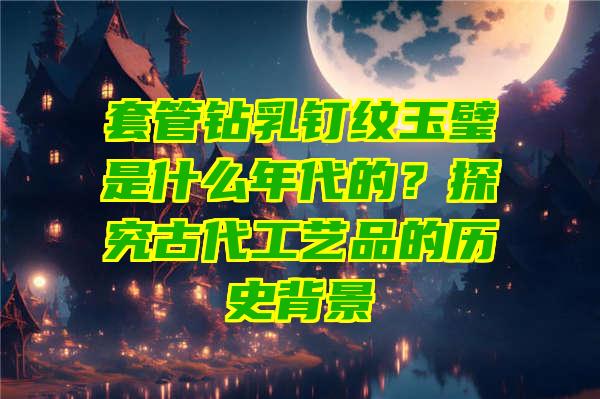 套管钻乳钉纹玉璧是什么年代的？探究古代工艺品的历史背景