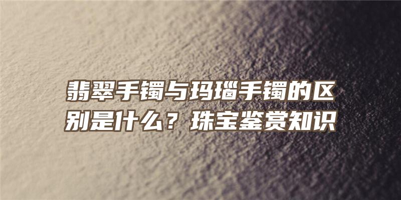 翡翠手镯与玛瑙手镯的区别是什么？珠宝鉴赏知识