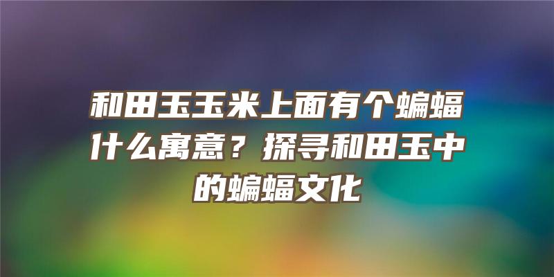 和田玉玉米上面有个蝙蝠什么寓意？探寻和田玉中的蝙蝠文化