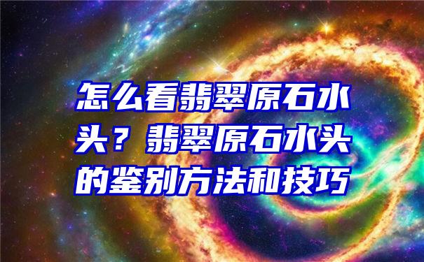 怎么看翡翠原石水头？翡翠原石水头的鉴别方法和技巧