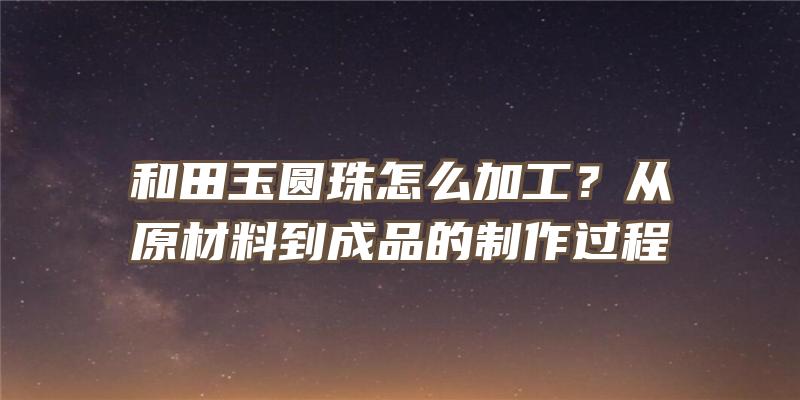 和田玉圆珠怎么加工？从原材料到成品的制作过程