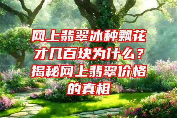 网上翡翠冰种飘花才几百块为什么？揭秘网上翡翠价格的真相