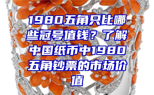 1980五角只比哪些冠号值钱？了解中国纸币中1980五角钞票的市场价值