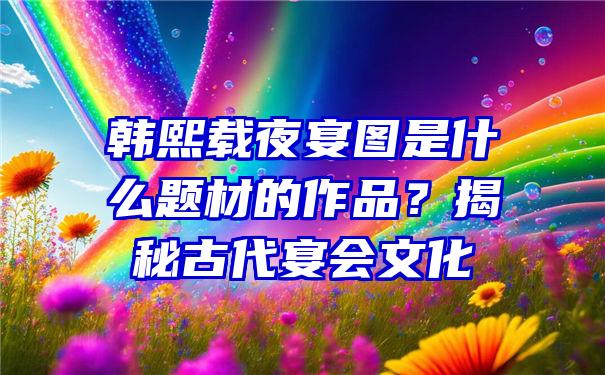 韩熙载夜宴图是什么题材的作品？揭秘古代宴会文化