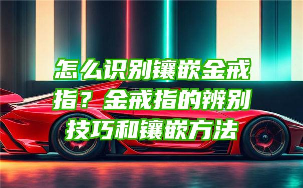 怎么识别镶嵌金戒指？金戒指的辨别技巧和镶嵌方法