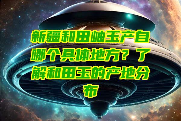 新疆和田岫玉产自哪个具体地方？了解和田玉的产地分布