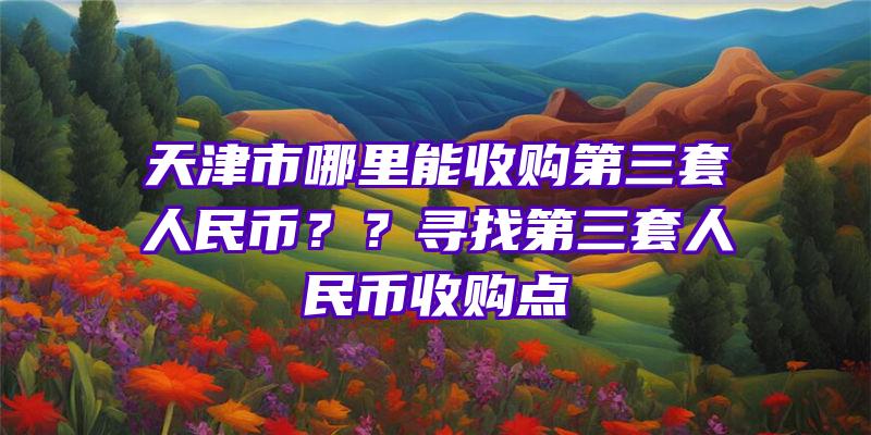 天津市哪里能收购第三套人民币？？寻找第三套人民币收购点