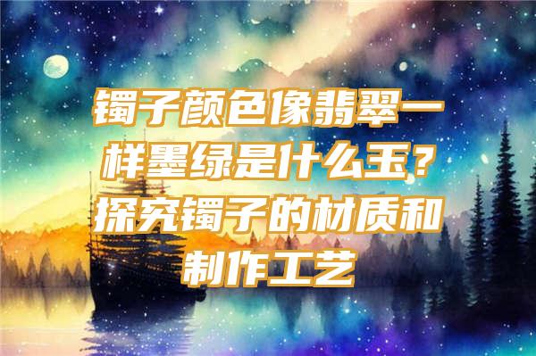 镯子颜色像翡翠一样墨绿是什么玉？探究镯子的材质和制作工艺