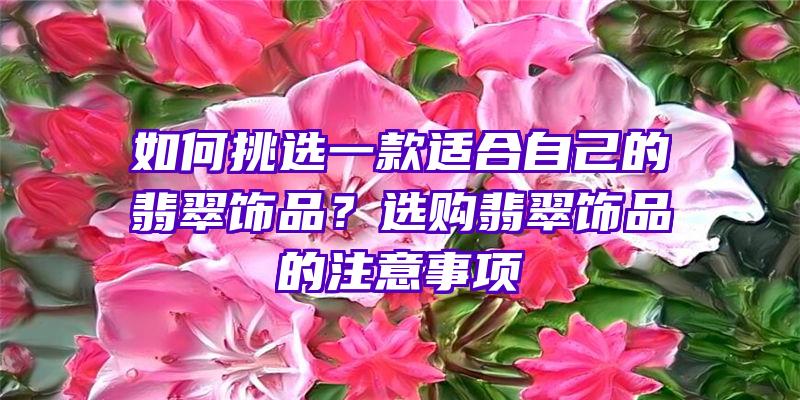 如何挑选一款适合自己的翡翠饰品？选购翡翠饰品的注意事项