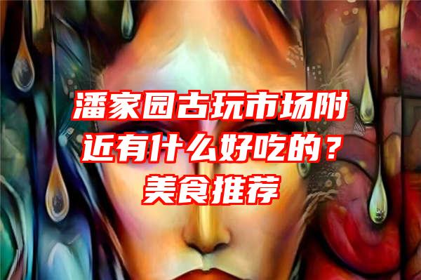 潘家园古玩市场附近有什么好吃的？美食推荐