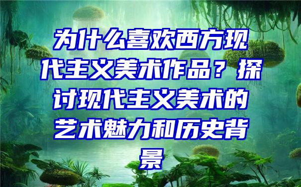 为什么喜欢西方现代主义美术作品？探讨现代主义美术的艺术魅力和历史背景