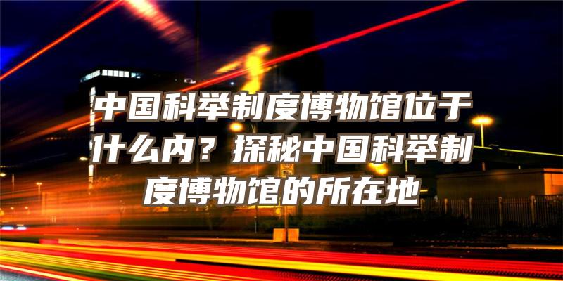 中国科举制度博物馆位于什么内？探秘中国科举制度博物馆的所在地