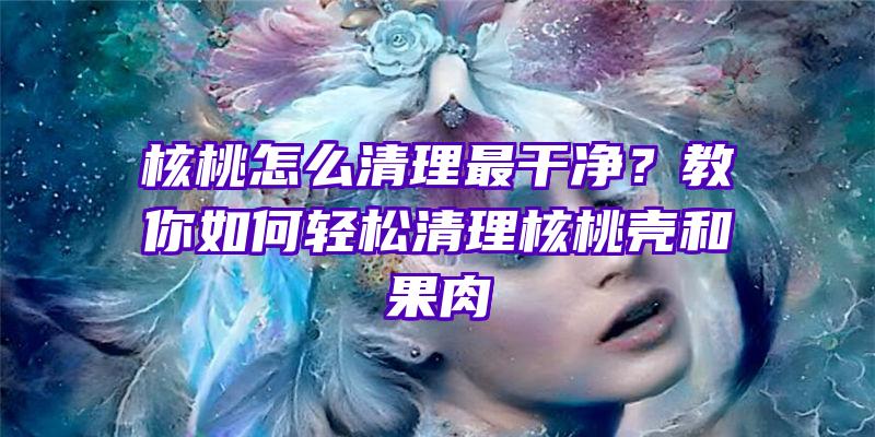 核桃怎么清理最干净？教你如何轻松清理核桃壳和果肉