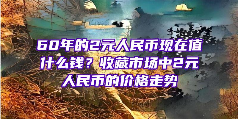 60年的2元人民币现在值什么钱？收藏市场中2元人民币的价格走势