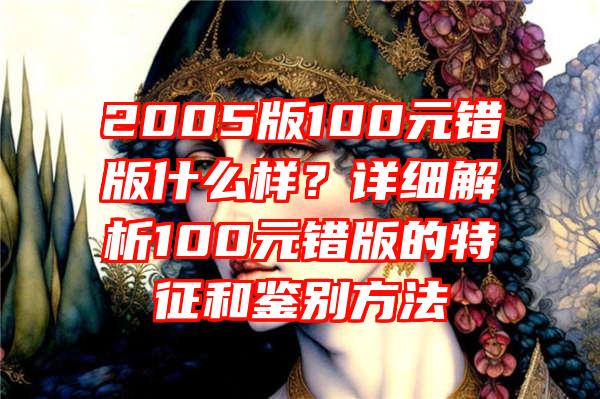 2005版100元错版什么样？详细解析100元错版的特征和鉴别方法