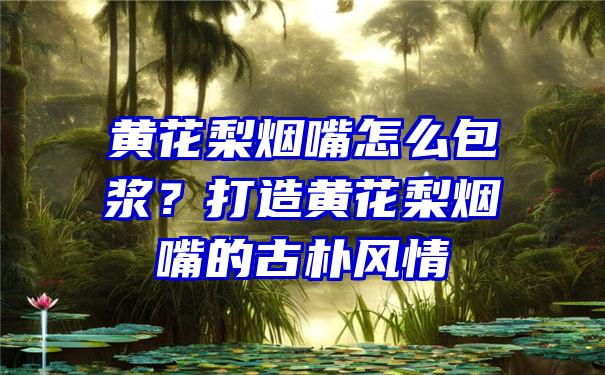 黄花梨烟嘴怎么包浆？打造黄花梨烟嘴的古朴风情