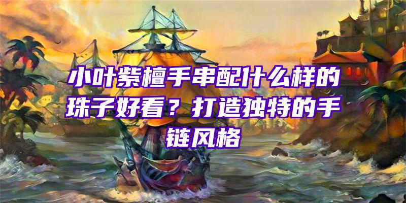 小叶紫檀手串配什么样的珠子好看？打造独特的手链风格