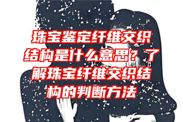 珠宝鉴定纤维交织结构是什么意思？了解珠宝纤维交织结构的判断方法