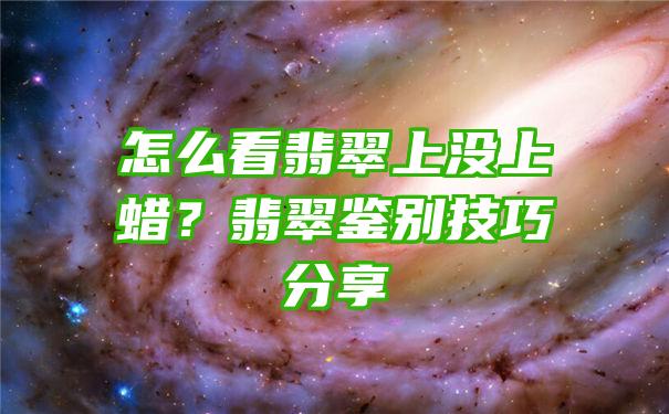 怎么看翡翠上没上蜡？翡翠鉴别技巧分享