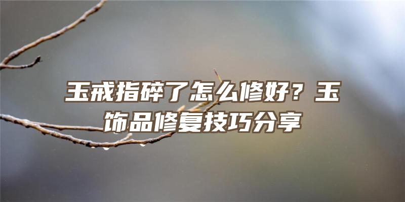 玉戒指碎了怎么修好？玉饰品修复技巧分享