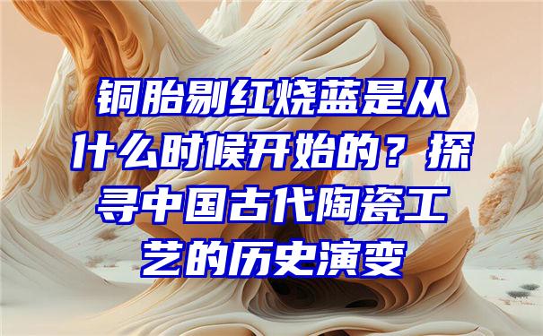 铜胎剔红烧蓝是从什么时候开始的？探寻中国古代陶瓷工艺的历史演变