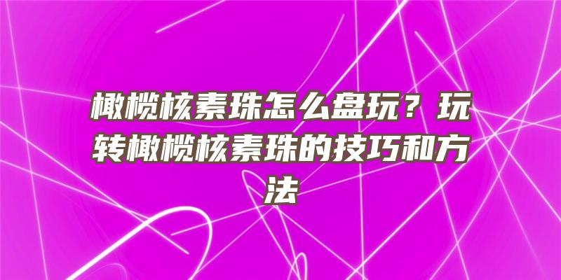 橄榄核素珠怎么盘玩？玩转橄榄核素珠的技巧和方法