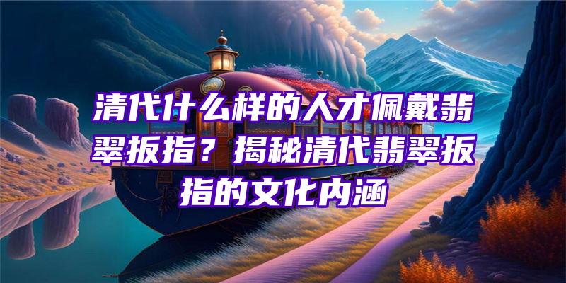 清代什么样的人才佩戴翡翠扳指？揭秘清代翡翠扳指的文化内涵