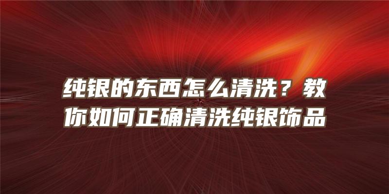 纯银的东西怎么清洗？教你如何正确清洗纯银饰品