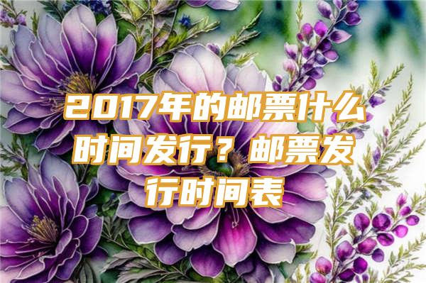 2017年的邮票什么时间发行？邮票发行时间表