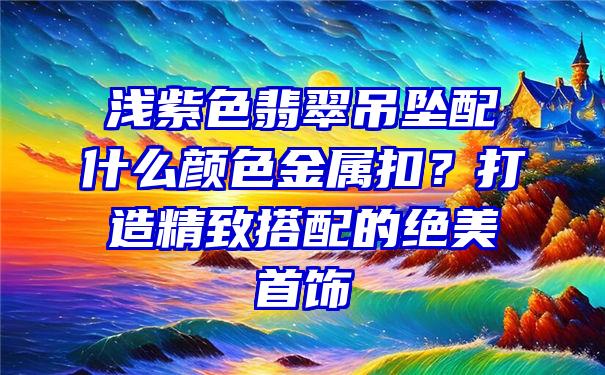 浅紫色翡翠吊坠配什么颜色金属扣？打造精致搭配的绝美首饰