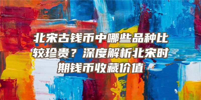 北宋古钱币中哪些品种比较珍贵？深度解析北宋时期钱币收藏价值