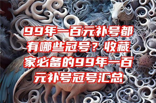 99年一百元补号都有哪些冠号？收藏家必备的99年一百元补号冠号汇总